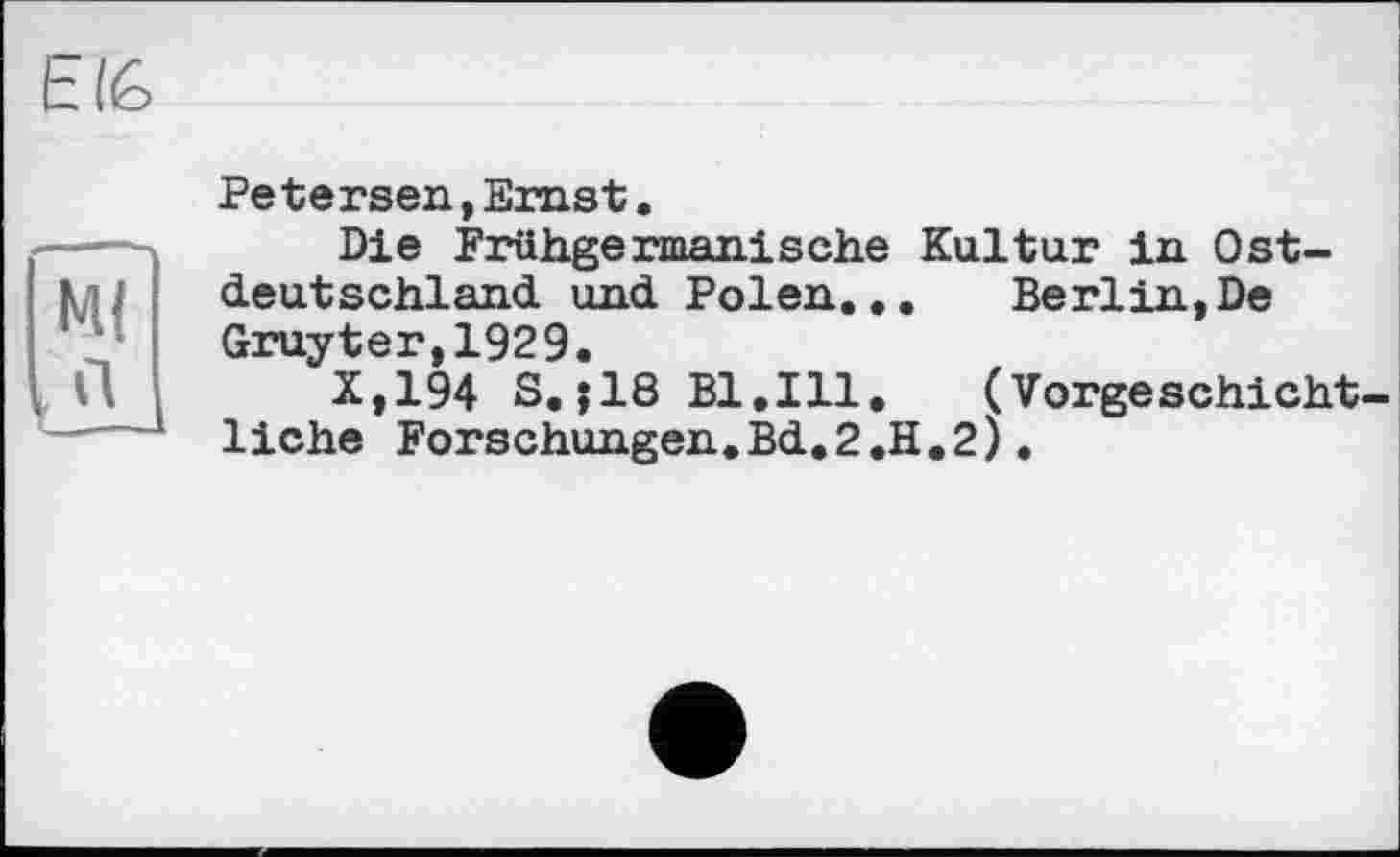 ﻿EI6
Petersen,Ernst.
----- Die Frühgermanische Kultur in Ost-kn deutschland und Polen... Berlin,De
Gruyter,1929.
, П X,194 S.;18 Bl.Ill. (Vorgeschicht-
1---liehe Forschungen.Bd.2.H.2).